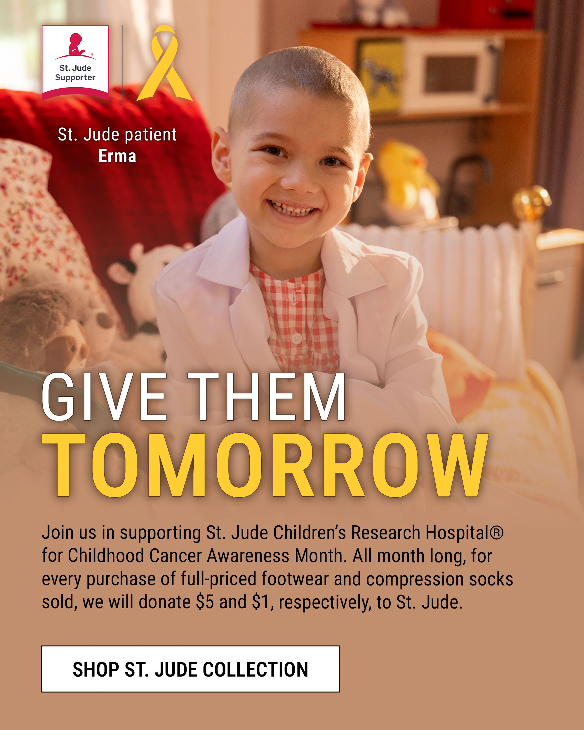 Give them tomorrow. Join us in supporting St. Jude Children&rsquo;s Research Hospital&reg; for Childhood Cancer Awareness Month. All month long, for every purchase of full-priced footwear and compression socks sold, we will donate $5 and $1, respectively, to St. Jude. Shop St. Jude collection. St. Jude patientErma. St. Jude Supporter badge and ribbon.